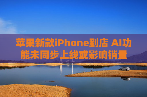 苹果新款iPhone到店 AI功能未同步上线或影响销量