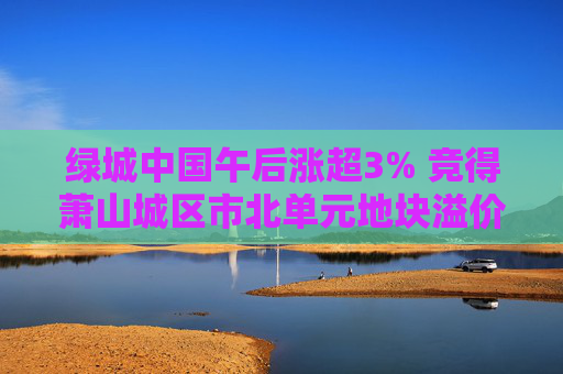 绿城中国午后涨超3% 竞得萧山城区市北单元地块溢价率16.58%