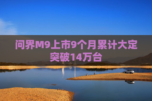 问界M9上市9个月累计大定突破14万台