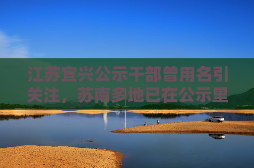 江苏宜兴公示干部曾用名引关注，苏南多地已在公示里标注该信息