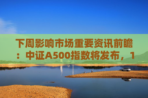 下周影响市场重要资讯前瞻：中证A500指数将发布，1只新股发行，这些投资机会靠谱