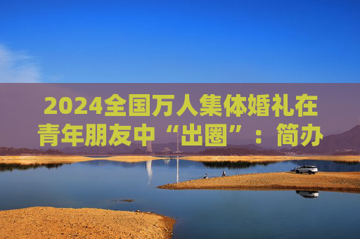 2024全国万人集体婚礼在青年朋友中“出圈”：简办新办反对高价彩礼