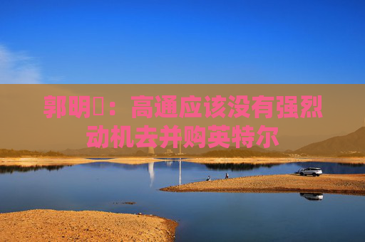 郭明錤：高通应该没有强烈动机去并购英特尔