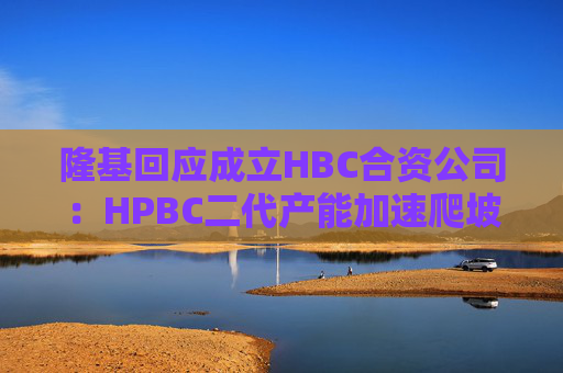 隆基回应成立HBC合资公司：HPBC二代产能加速爬坡，HBC技术与金阳相互独立