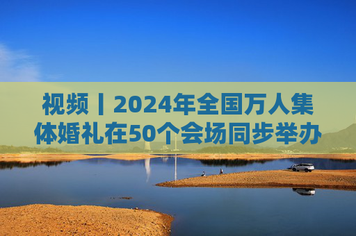 视频丨2024年全国万人集体婚礼在50个会场同步举办