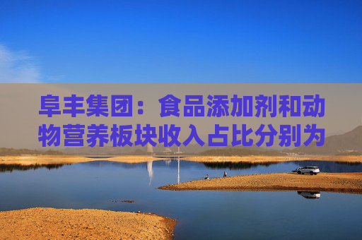 阜丰集团：食品添加剂和动物营养板块收入占比分别为51.7%和31.4%