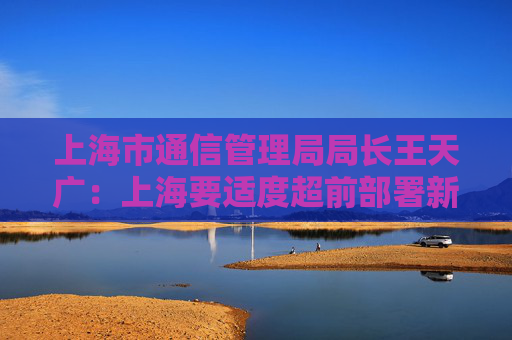 上海市通信管理局局长王天广：上海要适度超前部署新型信息基础设施