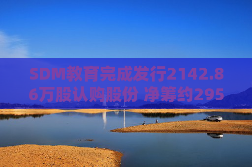 SDM教育完成发行2142.86万股认购股份 净筹约295万港元