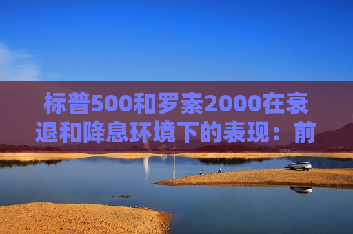 标普500和罗素2000在衰退和降息环境下的表现：前者略好些