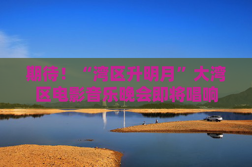 期待！“湾区升明月”大湾区电影音乐晚会即将唱响