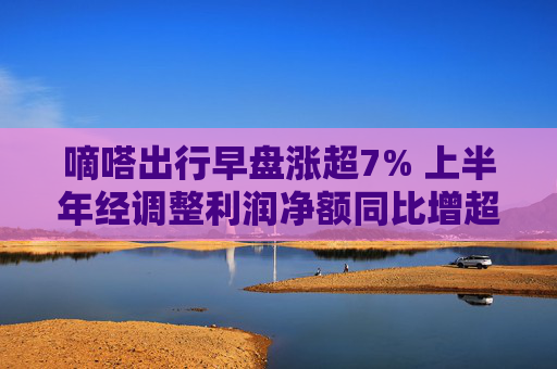 嘀嗒出行早盘涨超7% 上半年经调整利润净额同比增超50%