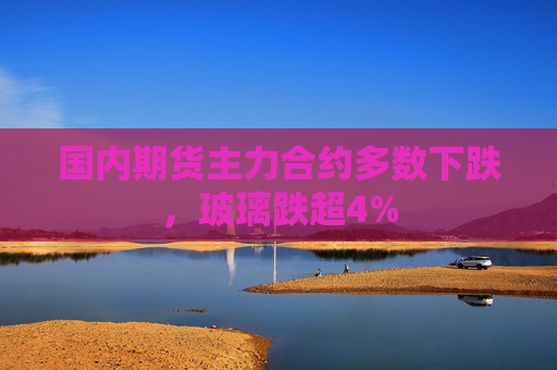 国内期货主力合约多数下跌，玻璃跌超4%