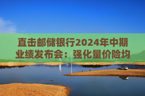 直击邮储银行2024年中期业绩发布会：强化量价险均衡 寻找市场缝隙