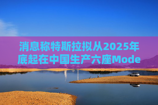 消息称特斯拉拟从2025年底起在中国生产六座Model Y汽车