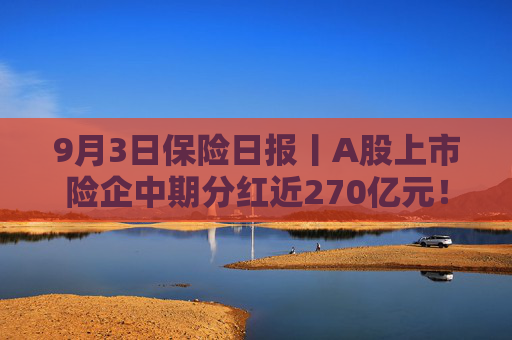 9月3日保险日报丨A股上市险企中期分红近270亿元！二季度下滑37%，赴港投保热潮渐退？