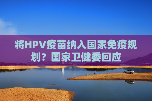 将HPV疫苗纳入国家免疫规划？国家卫健委回应