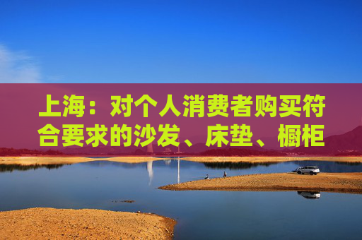 上海：对个人消费者购买符合要求的沙发、床垫、橱柜等家电、家装、家居产品，按销售价格的15%予以补贴