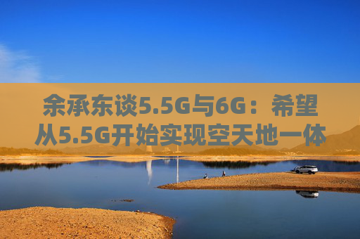 余承东谈5.5G与6G：希望从5.5G开始实现空天地一体的通信网络