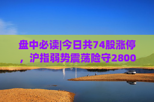 盘中必读|今日共74股涨停，沪指弱势震荡险守2800点，电子烟、华为概念走高