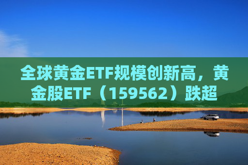 全球黄金ETF规模创新高，黄金股ETF（159562）跌超2%，迎布局机会