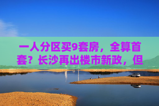 一人分区买9套房，全算首套？长沙再出楼市新政，但“刺激还不明显”