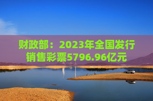 财政部：2023年全国发行销售彩票5796.96亿元