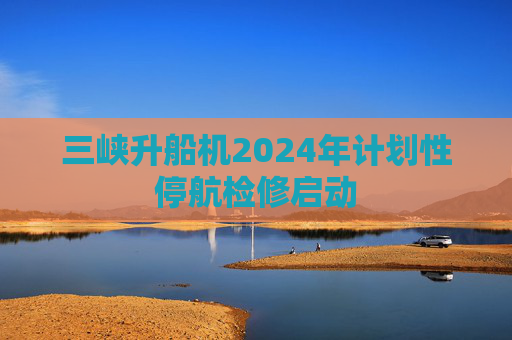 三峡升船机2024年计划性停航检修启动