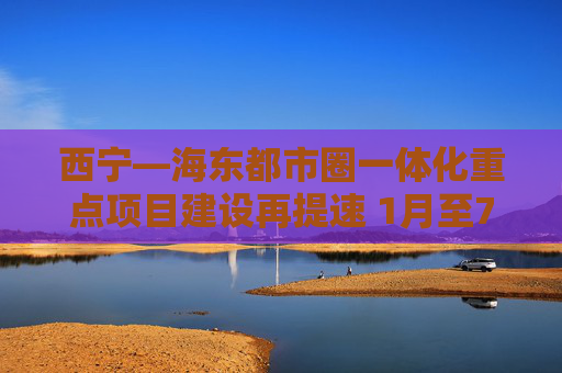 西宁—海东都市圈一体化重点项目建设再提速 1月至7月100项重点项目开复工95项