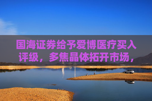 国海证券给予爱博医疗买入评级，多焦晶体拓开市场，隐形眼镜业务增收减亏