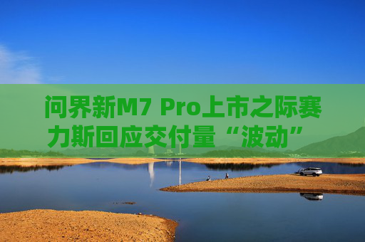 问界新M7 Pro上市之际赛力斯回应交付量“波动” 余承东：卖一辆亏3万