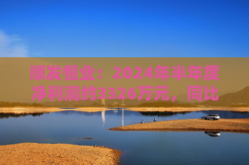 顺发恒业：2024年半年度净利润约3326万元，同比下降39.46%