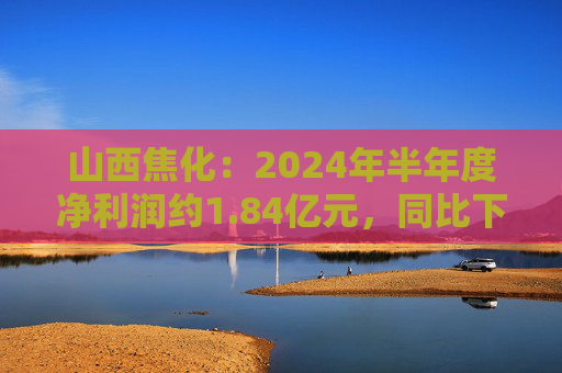 山西焦化：2024年半年度净利润约1.84亿元，同比下降79.92%