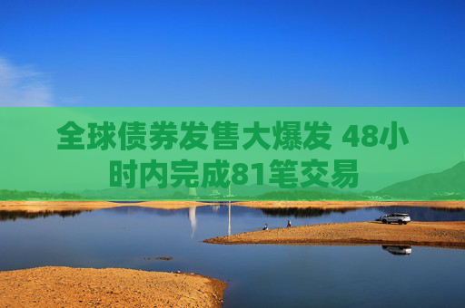 全球债券发售大爆发 48小时内完成81笔交易