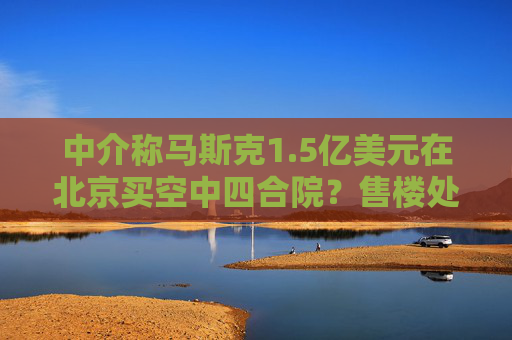 中介称马斯克1.5亿美元在北京买空中四合院？售楼处回应