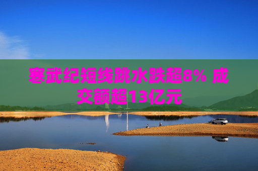 寒武纪短线跳水跌超8% 成交额超13亿元