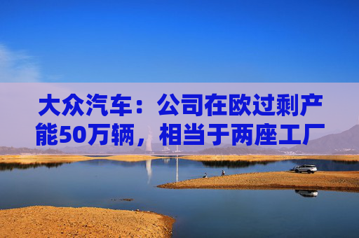 大众汽车：公司在欧过剩产能50万辆，相当于两座工厂