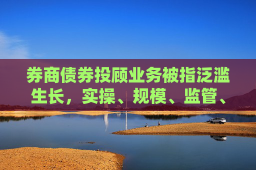 券商债券投顾业务被指泛滥生长，实操、规模、监管、风控等全面求证