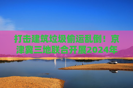 打击建筑垃圾偷运乱倒！京津冀三地联合开展2024年度“零点行动”