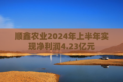 顺鑫农业2024年上半年实现净利润4.23亿元