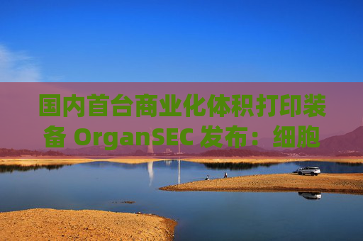 国内首台商业化体积打印装备 OrganSEC 发布：细胞存活率大于 95%