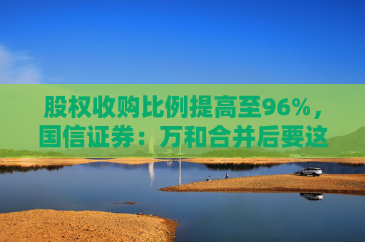 股权收购比例提高至96%，国信证券：万和合并后要这么干