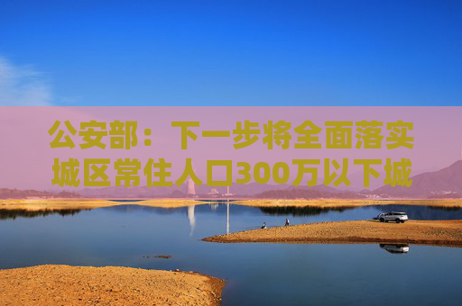 公安部：下一步将全面落实城区常住人口300万以下城市取消落户限制要求