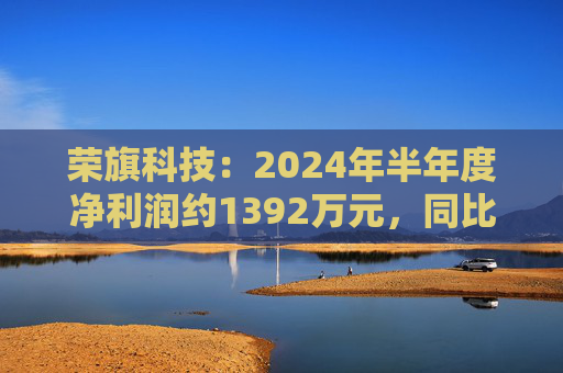 荣旗科技：2024年半年度净利润约1392万元，同比增加411.29%