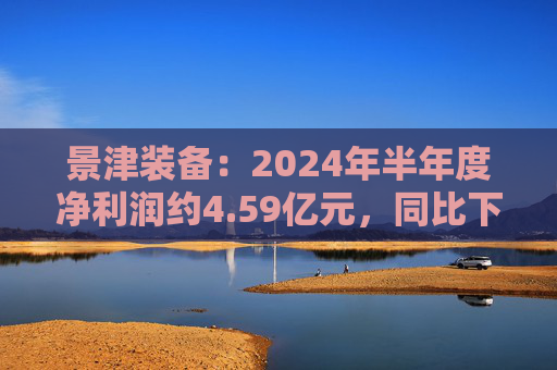 景津装备：2024年半年度净利润约4.59亿元，同比下降4.28%