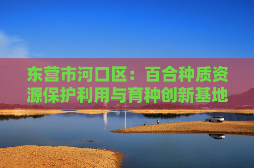 东营市河口区：百合种质资源保护利用与育种创新基地建设项目加速推进