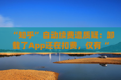 “知乎”自动续费遭质疑：卸载了App还在扣费，仅有“站内消息”提醒