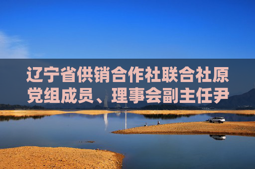 辽宁省供销合作社联合社原党组成员、理事会副主任尹璟友被开除党籍