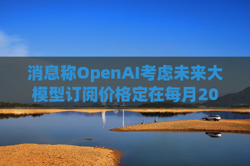 消息称OpenAI考虑未来大模型订阅价格定在每月2000美元