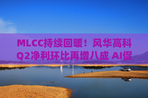 MLCC持续回暖！风华高科Q2净利环比再增八成 AI促进下高容产品后市仍被看涨|财报解读