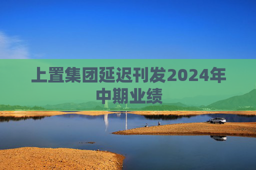 上置集团延迟刊发2024年中期业绩